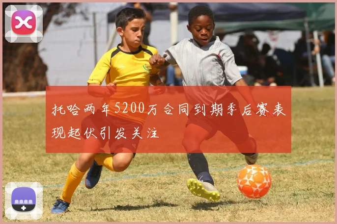 托哈两年5200万合同到期季后赛表现起伏引发关注