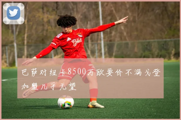 巴萨对纽卡8500万欧要价不满戈登加盟几乎无望