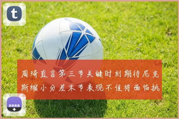 周琦直言第三节关键时刻期待尼克斯缩小分差末节表现不佳将面临挑战