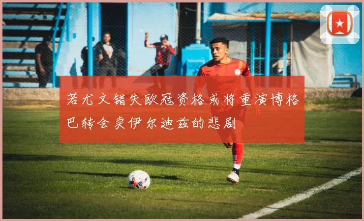 若尤文错失欧冠资格或将重演博格巴转会卖伊尔迪兹的悲剧