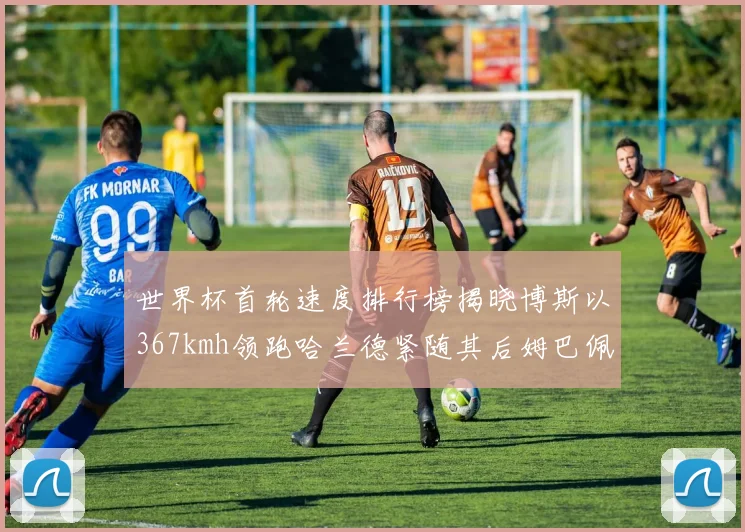 世界杯首轮速度排行榜揭晓博斯以367kmh领跑哈兰德紧随其后姆巴佩位列第九
