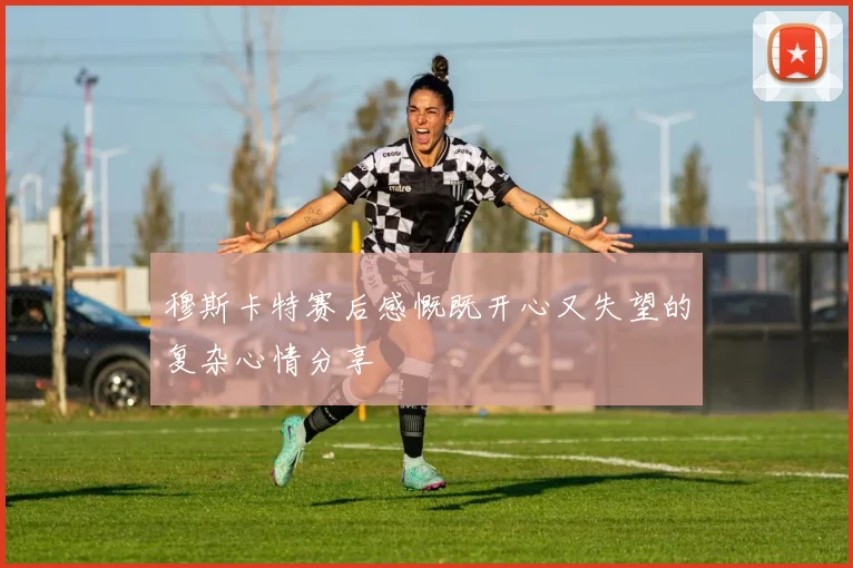 穆斯卡特赛后感慨既开心又失望的复杂心情分享
