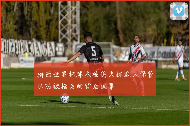 梅西世界杯球衣被德夫林家人保管以防被抢走的背后故事