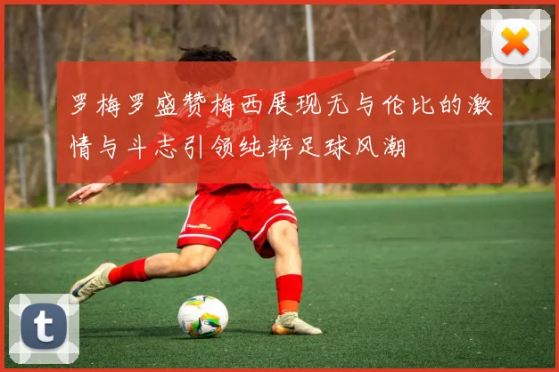 罗梅罗盛赞梅西展现无与伦比的激情与斗志引领纯粹足球风潮