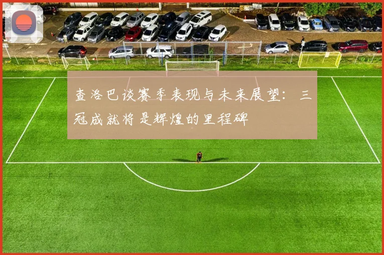 查洛巴谈赛季表现与未来展望：三冠成就将是辉煌的里程碑