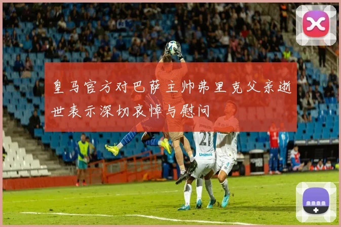 皇马官方对巴萨主帅弗里克父亲逝世表示深切哀悼与慰问