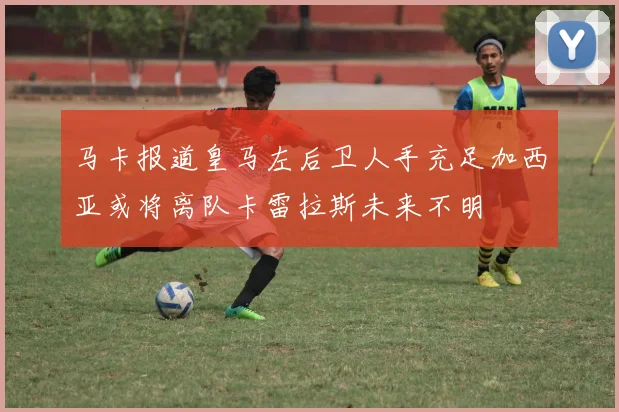 马卡报道皇马左后卫人手充足加西亚或将离队卡雷拉斯未来不明