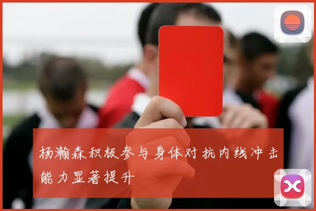 杨瀚森积极参与身体对抗内线冲击能力显著提升