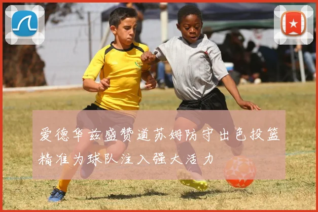 爱德华兹盛赞道苏姆防守出色投篮精准为球队注入强大活力