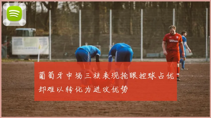 葡萄牙中场三核表现抢眼控球占优却难以转化为进攻优势