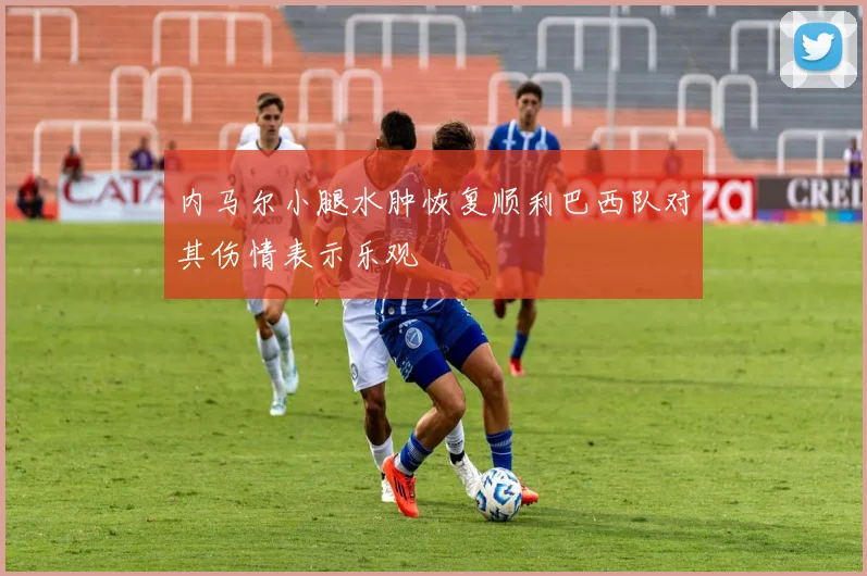 内马尔小腿水肿恢复顺利巴西队对其伤情表示乐观