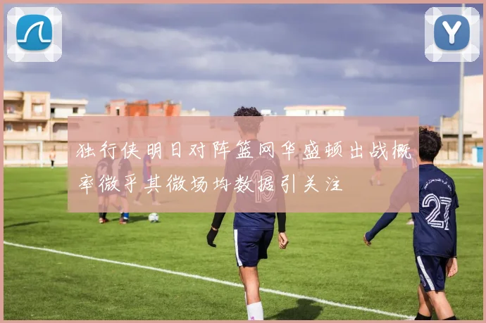 独行侠明日对阵篮网华盛顿出战概率微乎其微场均数据引关注