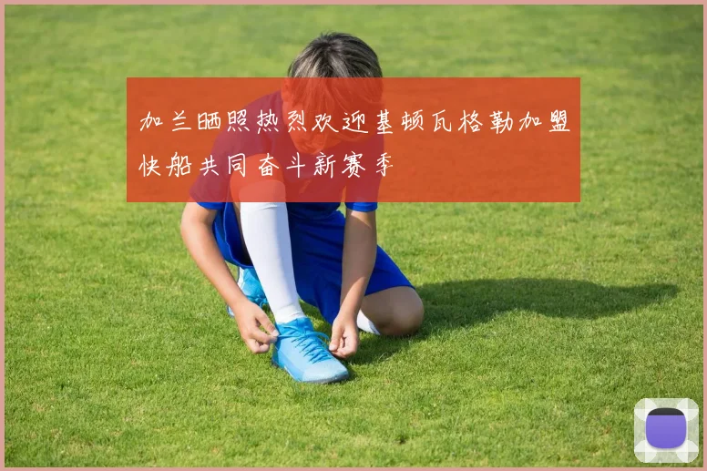 加兰晒照热烈欢迎基顿瓦格勒加盟快船共同奋斗新赛季