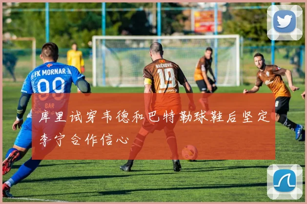 库里试穿韦德和巴特勒球鞋后坚定李宁合作信心