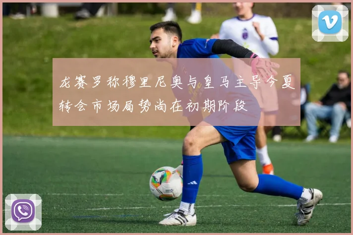 龙赛罗称穆里尼奥与皇马主导今夏转会市场局势尚在初期阶段