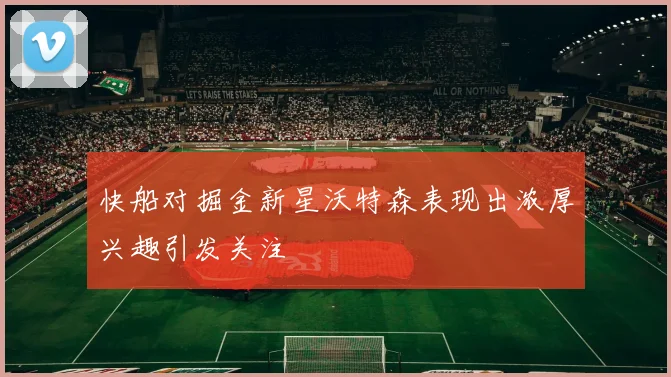 快船对掘金新星沃特森表现出浓厚兴趣引发关注