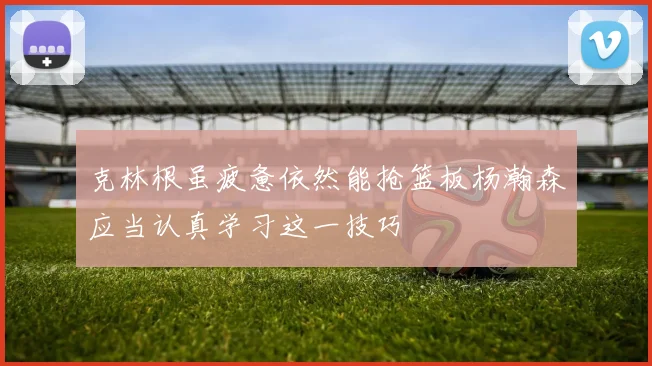 克林根虽疲惫依然能抢篮板杨瀚森应当认真学习这一技巧