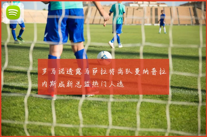 罗马诺透露马萨拉将离队曼纳普拉内斯成新总监热门人选