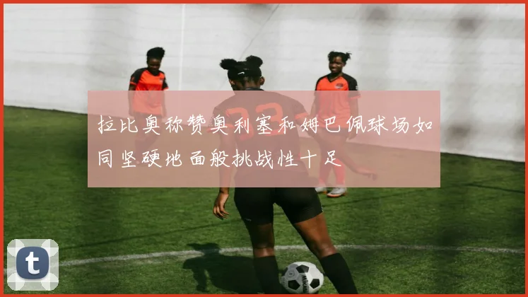 拉比奥称赞奥利塞和姆巴佩球场如同坚硬地面般挑战性十足