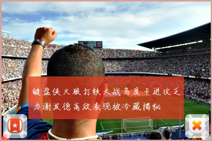 键盘侠火狼打铁大战乌度卡进攻乏力谢泼德高效表现被冷藏揭秘