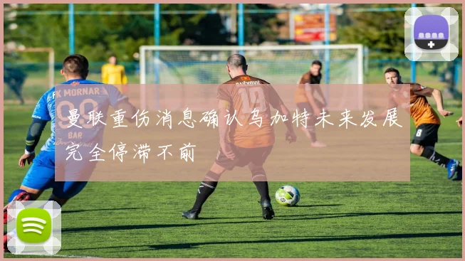 曼联重伤消息确认乌加特未来发展完全停滞不前