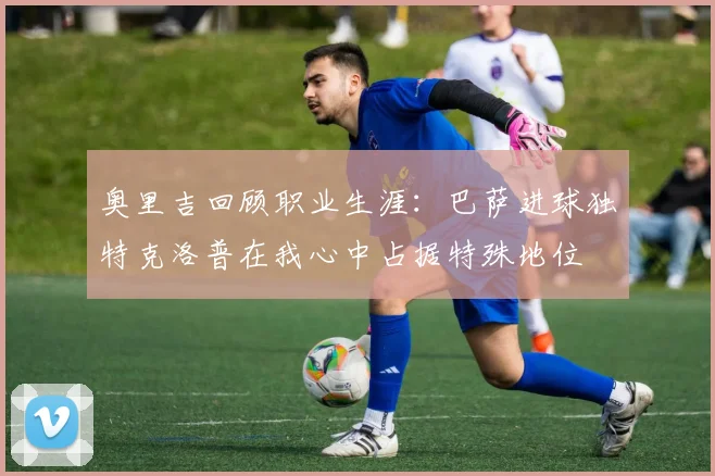 奥里吉回顾职业生涯：巴萨进球独特克洛普在我心中占据特殊地位