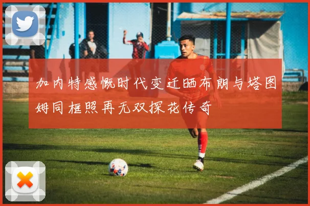 加内特感慨时代变迁晒布朗与塔图姆同框照再无双探花传奇