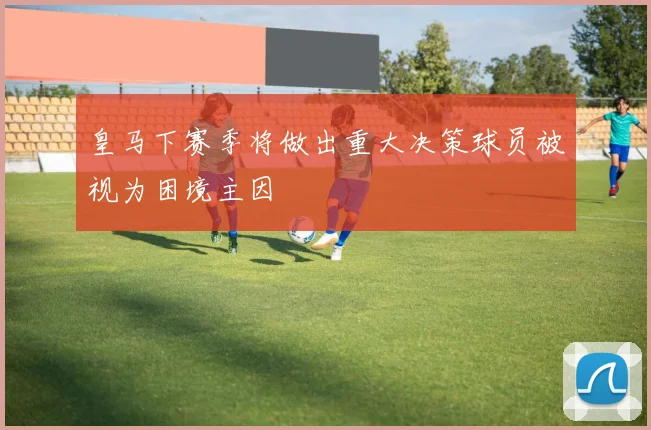 皇马下赛季将做出重大决策球员被视为困境主因