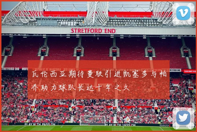 瓦伦西亚期待曼联引进凯塞多与帕乔助力球队长达十年之久