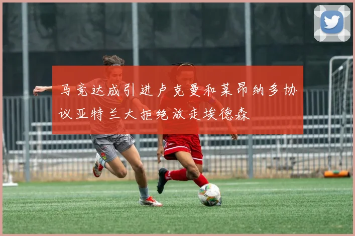 马竞达成引进卢克曼和莱昂纳多协议亚特兰大拒绝放走埃德森