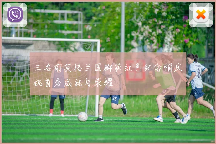三名前英格兰国脚获红色纪念帽庆祝首秀成就与荣耀