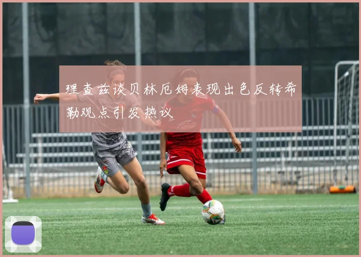 理查兹谈贝林厄姆表现出色反转希勒观点引发热议